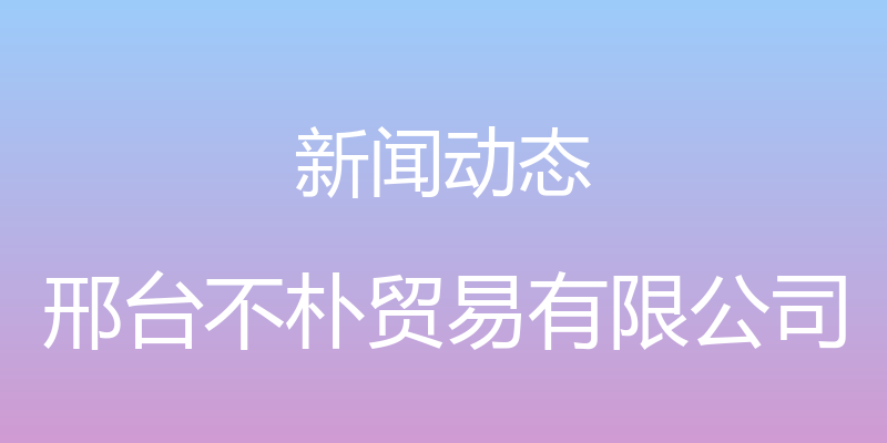 新闻动态 - 邢台不朴贸易有限公司